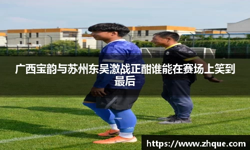 广西宝韵与苏州东吴激战正酣谁能在赛场上笑到最后
